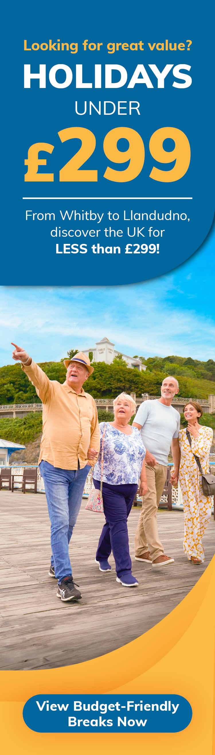 Looking for great value? Holidays under £299. From Whitby to Llandudno, discover the less than £299! - View budget-friendly breaks now